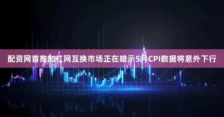 配资网首推加杠网互换市场正在暗示5月CPI数据将意外下行
