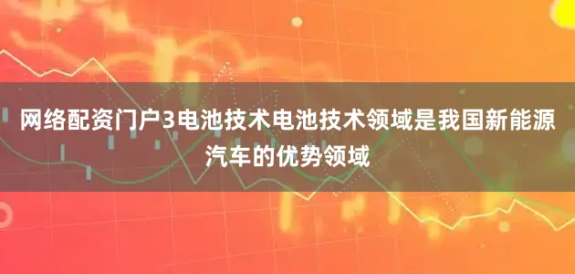 网络配资门户3电池技术电池技术领域是我国新能源汽车的优势领域
