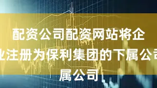 配资公司配资网站将企业注册为保利集团的下属公司